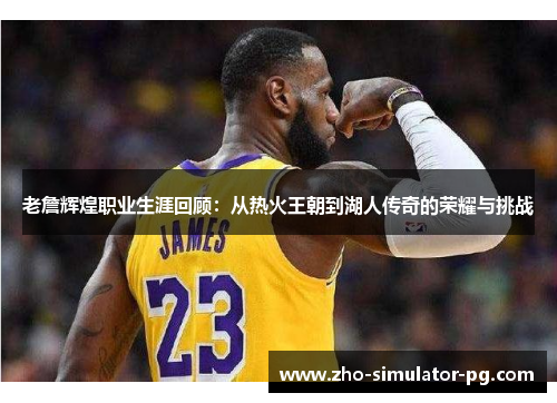 老詹辉煌职业生涯回顾：从热火王朝到湖人传奇的荣耀与挑战