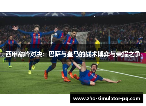 西甲巅峰对决:巴萨与皇马的战术博弈与荣耀之争 西甲巅峰对决:巴萨与皇马的战术博弈与荣耀之争