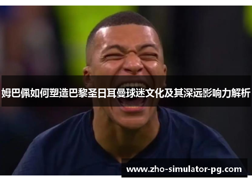 姆巴佩如何塑造巴黎圣日耳曼球迷文化及其深远影响力解析