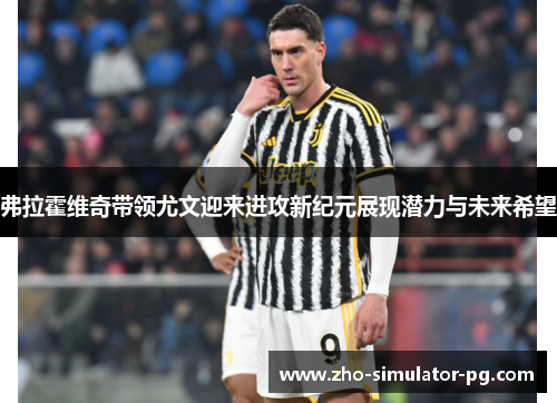 弗拉霍维奇带领尤文迎来进攻新纪元展现潜力与未来希望