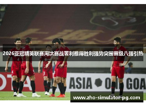 2026亚冠精英联赛淘汰赛战罢利雅得胜利强势突围晋级八强引热