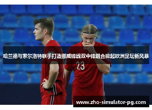 哈兰德与索尔洛特联手打造挪威锋线双中锋组合掀起欧洲足坛新风暴
