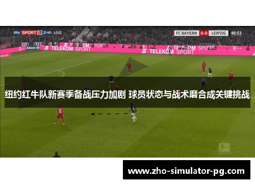 纽约红牛队新赛季备战压力加剧 球员状态与战术磨合成关键挑战
