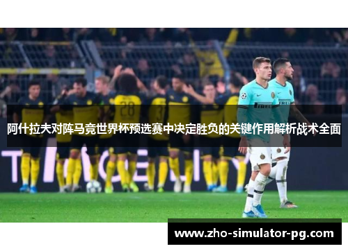 阿什拉夫对阵马竞世界杯预选赛中决定胜负的关键作用解析战术全面