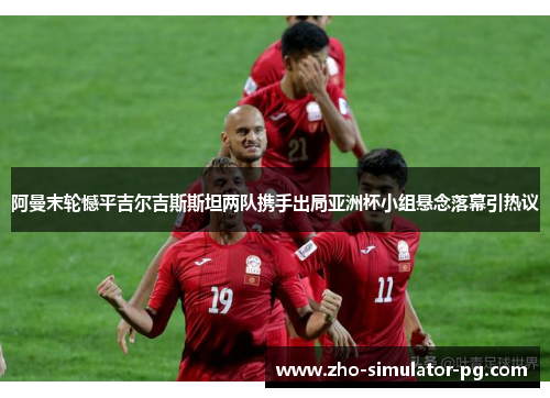 阿曼末轮憾平吉尔吉斯斯坦两队携手出局亚洲杯小组悬念落幕引热议