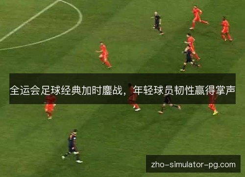 全运会足球经典加时鏖战，年轻球员韧性赢得掌声